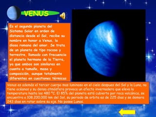 VENUS Es el segundo planeta del Sistema Solar en orden de distancia desde el Sol, recibe su nombre en honor a Venus, la diosa romana del amor. Se trata de un planeta de tipo rocoso y terrestre, llamado con frecuencia el planeta hermano de la Tierra, ya que ambos son similares en cuanto a tamaño, masa y composición, aunque totalmente diferentes en cuestiones térmicas y atmosféricas.  Venus es además el tercer cuerpo mas luminoso en el cielo despues del Sol y la Luna, n o tiene océanos y su densa atmósfera provoca un efecto invernadero que eleva la temperatura hasta los 480 ºC. El 85% del planeta está cubierto por roca volcánica, se encuentra a 108.200.000 km del Sol, su periodo de orbita es de 225 dias y se demora 243 dias en rotar sobre su eje. No posee Lunas. 