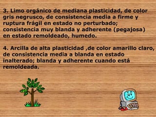 3. Limo orgánico de mediana plasticidad, de color 
gris negrusco, de consistencia media a firme y 
ruptura frágil en estado no perturbado; 
consistencia muy blanda y adherente (pegajosa) 
en estado remoldeado, humedo. 
4. Arcilla de alta plasticidad ,de color amarillo claro, 
de consistencia media a blanda en estado 
inalterado; blanda y adherente cuando está 
remoldeada. 
 