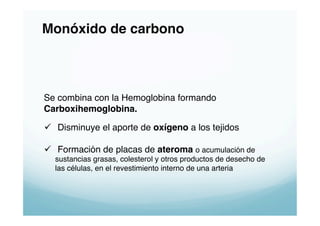 Monóxido de carbono!



Se combina con la Hemoglobina formando"
Carboxihemoglobina."

  Disminuye el aporte de oxígeno a los tejidos"

  Formación de placas de ateroma o acumulación de
  sustancias grasas, colesterol y otros productos de desecho de
  las células, en el revestimiento interno de una arteria"
 