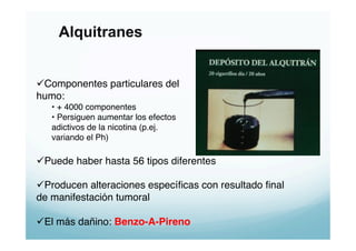 Alquitranes


 Componentes particulares del "
humo:"
   •  + 4000 componentes"
   •  Persiguen aumentar los efectos "
   adictivos de la nicotina (p.ej. "
   variando el Ph)"

 Puede haber hasta 56 tipos diferentes "

 Producen alteraciones especíﬁcas con resultado ﬁnal
de manifestación tumoral"

 El más dañino: Benzo-A-Pireno!
 