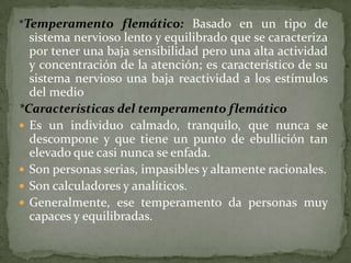 *Temperamento flemático: Basado en un tipo de
  sistema nervioso lento y equilibrado que se caracteriza
  por tener una baja sensibilidad pero una alta actividad
  y concentración de la atención; es característico de su
  sistema nervioso una baja reactividad a los estímulos
  del medio
*Características del temperamento flemático
 Es un individuo calmado, tranquilo, que nunca se
  descompone y que tiene un punto de ebullición tan
  elevado que casi nunca se enfada.
 Son personas serias, impasibles y altamente racionales.
 Son calculadores y analíticos.
 Generalmente, ese temperamento da personas muy
  capaces y equilibradas.
 