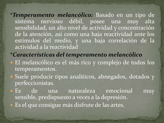 *Temperamento melancólico: Basado en un tipo de
  sistema nervioso débil, posee una muy alta
  sensibilidad, un alto nivel de actividad y concentración
  de la atención, así como una baja reactividad ante los
  estímulos del medio, y una baja correlación de la
  actividad a la reactividad
*Características del temperamento melancólico
 El melancólico es el más rico y complejo de todos los
  temperamentos.
 Suele producir tipos analíticos, abnegados, dotados y
  perfeccionistas.
 Es     de     una      naturaleza     emocional     muy
  sensible, predispuesto a veces a la depresión.
 Es el que consigue más disfrute de las artes.
 