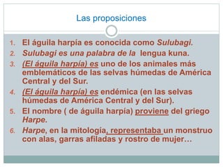 Las proposiciones 
1. El águila harpía es conocida como Sulubagi. 
2. Sulubagi es una palabra de la lengua kuna. 
3. (El águila harpía) es uno de los animales más 
emblemáticos de las selvas húmedas de América 
Central y del Sur. 
4. (El águila harpía) es endémica (en las selvas 
húmedas de América Central y del Sur). 
5. El nombre ( de águila harpía) proviene del griego 
Harpe. 
6. Harpe, en la mitología, representaba un monstruo 
con alas, garras afiladas y rostro de mujer… 
