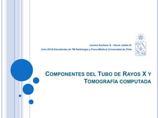 Javiera Aceituno S. –Oscar Jeldes D.
Julio 2012| Estudiantes de TM Radiología y Física Médica| Universidad de Chile




   COMPONENTES DEL TUBO DE RAYOS X Y
              TOMOGRAFÍA COMPUTADA
 