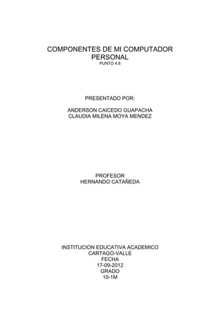 COMPONENTES DE MI COMPUTADOR
         PERSONAL
               PUNTO 4.8




          PRESENTADO POR:

    ANDERSON CAICEDO GUAPACHA
    CLAUDIA MILENA MOYA MENDEZ




             PROFESOR
         HERNANDO CATAÑEDA




   INSTITUCION EDUCATIVA ACADEMICO
            CARTAGO-VALLE
                 FECHA
               17-09-2012
                GRADO
                 10-1M
 