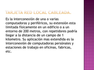 Es la interconexión de una o varias
computadoras y periféricos, su extensión esta
limitada físicamente en un edificio o a un
entorno de 200 metros, con repetidores podría
llegar a la distancia de un campo de 1
kilometro. Su aplicación mas extendida es la
interconexión de computadoras persónales y
estaciones de trabajo en oficinas, fabricas,
etc.
 