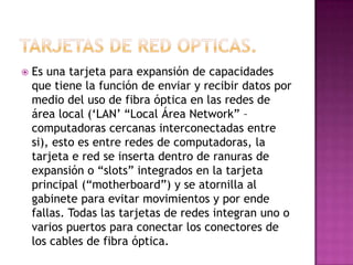    Es una tarjeta para expansión de capacidades
    que tiene la función de enviar y recibir datos por
    medio del uso de fibra óptica en las redes de
    área local („LAN‟ “Local Área Network” –
    computadoras cercanas interconectadas entre
    si), esto es entre redes de computadoras, la
    tarjeta e red se inserta dentro de ranuras de
    expansión o “slots” integrados en la tarjeta
    principal (“motherboard”) y se atornilla al
    gabinete para evitar movimientos y por ende
    fallas. Todas las tarjetas de redes integran uno o
    varios puertos para conectar los conectores de
    los cables de fibra óptica.
 