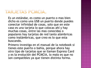 Es un estándar, es como un puerto o mas bien
dicho es como una USB un puerto donde puedes
conectar infinidad de cosas, solo que en este
caso es una tarjeta lo que colocas ahí y hay
muchas cosas, entre las mas conocidas o
populares hay tarjetas de red tanto alámbricas
como inalámbricas, que creo es lo que esta
buscando.
Primero investiga en el manual de la notebook si
tienes este puerto o bahía, porque ahora hay
otro tipo de tarjetas que se llaman Express Card
y es la evolución del PCMCIA, lo malo es que no
son compatibles ya que tienen distinta forma.
 