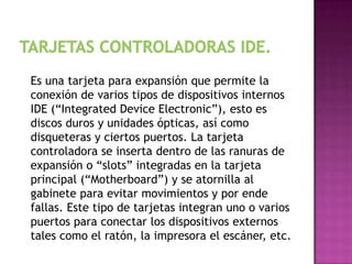 Es una tarjeta para expansión que permite la
conexión de varios tipos de dispositivos internos
IDE (“Integrated Device Electronic”), esto es
discos duros y unidades ópticas, así como
disqueteras y ciertos puertos. La tarjeta
controladora se inserta dentro de las ranuras de
expansión o “slots” integradas en la tarjeta
principal (“Motherboard”) y se atornilla al
gabinete para evitar movimientos y por ende
fallas. Este tipo de tarjetas integran uno o varios
puertos para conectar los dispositivos externos
tales como el ratón, la impresora el escáner, etc.
 