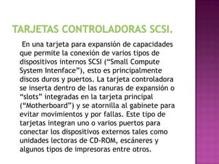 En una tarjeta para expansión de capacidades
que permite la conexión de varios tipos de
dispositivos internos SCSI (“Small Compute
System Intenface”), esto es principalmente
discos duros y puertos. La tarjeta controladora
se inserta dentro de las ranuras de expansión o
“slots” integradas en la tarjeta principal
(“Motherboard”) y se atornilla al gabinete para
evitar movimientos y por fallas. Este tipo de
tarjetas integran uno o varios puertos para
conectar los dispositivos externos tales como
unidades lectoras de CD-ROM, escáneres y
algunos tipos de impresoras entre otros.
 