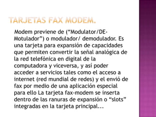 Modem previene de (“Modulator/DE-
Motulador”) o modulador/ demodulador. Es
una tarjeta para expansión de capacidades
que permiten convertir la señal analógica de
la red telefónica en digital de la
computadora y viceversa, y así poder
acceder a servicios tales como el acceso a
internet (red mundial de redes) y el envió de
fax por medio de una aplicación especial
para ello La tarjeta fax-modem se inserta
dentro de las ranuras de expansión o “slots”
integradas en la tarjeta principal...
 