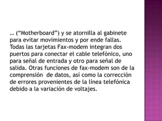 … (“Motherboard”) y se atornilla al gabinete
para evitar movimientos y por ende fallas.
Todas las tarjetas Fax-modem integran dos
puertos para conectar el cable telefónico, uno
para señal de entrada y otro para señal de
salida. Otras funciones de fax-modem son de la
comprensión de datos, así como la corrección
de errores provenientes de la línea telefónica
debido a la variación de voltajes.
 