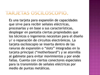 Es una tarjeta para expansión de capacidades
que sirve para recibir señales eléctricas,
procesarlas y en base a sus características,
desplegar en pantalla ciertas propiedades que
los técnicos o ingenieros necesitan para el diseño
y/ o reparación de circuitos electrónicos. La
tarjeta osciloscopio se inserta dentro de las
ranuras de expansión o “slots” integradas en la
tarjeta principal (“motherboard”) y se atornilla
al gabinete para evitar movimientos y por ende
fallas. Cuenta con ciertos conectores especiales
para la transmisión de señales eléctricas por
medio de puntas metálicas.
 