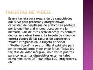 Es una tarjeta para expansión de capacidades
que sirve para procesar y otorgar mayor
capacidad de despliegue de gráficos en pantalla,
por lo que libera al microprocesador y a la
memoria RAM de estas actividades y les permite
dedicarse a otras tareas. La tarjeta de video de
inserta dentro de las ranuras de expansión o
“slots” integradas en la tarjeta principal
(“Motherboard”) y se atornilla al gabinete para
evitar movimientos y por ende fallas. Todas las
tarjetas de video integran uno o varios puertos
para conectar los dispositivos externos tales
como monitores CRT, pantallas LCD, proyectores,
etc.
 
