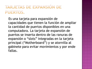 Es una tarjeta para expansión de
capacidades que tienen la función de ampliar
la cantidad de puertos disponibles en una
computadora. La tarjeta de expansión de
puertos se inserta dentro de las ranuras de
expansión o “slots” integradas en la tarjeta
principal (“Motherboard”) y se atornilla al
gabinete para evitar movimientos y por ende
fallas.
 