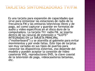 Es una tarjeta para expansión de capacidades que
sirve para sintonizar las estaciones de radio de la
frecuencia FM y las emisoras televisivas libres y de
paga, así como capturar y guardar en formatos de
audio y video específicos en el disco duro de la
computadora. La tarjeta TV/ radio FM se inserta
dentro de las ranuras de extensión o “SLOTS”
INTEGRADAS EN LA TARJETA PRINCIPAL
(“motherboard”) y se atornilla al gabinete para evitar
movimientos y por ende fallas. Este tipo de tarjetas
son muy variadas en sus tipos de puertos para
conectar los dispositivos externos, eso depende del
modelo y pueden aceptar la conexión de video
caseteras VHS, reproductores DVD, la clave coaxial
de la televisión de paga, videocaseteras betamax,
etc.
 
