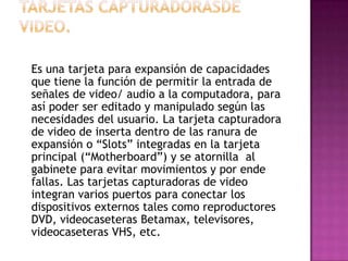 Es una tarjeta para expansión de capacidades
que tiene la función de permitir la entrada de
señales de video/ audio a la computadora, para
así poder ser editado y manipulado según las
necesidades del usuario. La tarjeta capturadora
de video de inserta dentro de las ranura de
expansión o “Slots” integradas en la tarjeta
principal (“Motherboard”) y se atornilla al
gabinete para evitar movimientos y por ende
fallas. Las tarjetas capturadoras de video
integran varios puertos para conectar los
dispositivos externos tales como reproductores
DVD, videocaseteras Betamax, televisores,
videocaseteras VHS, etc.
 