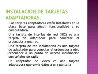 Las tarjetas adaptadoras están instaladas en la
placa base para añadir funcionalidad a su
computadora.
Una tarjeta de interfaz de red (NIC) es una
tarjeta de adaptador para conectar el
ordenador a una red.
Una tarjeta de red inalámbrica es una tarjeta
de adaptador para conectar el ordenador a otro
ordenador a un punto de acceso inalámbrico
con señales de radio.
Un adaptador de video es una tarjeta
adaptadora que envía datos a una pantalla
 