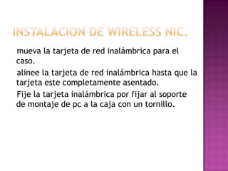 mueva la tarjeta de red inalámbrica para el
caso.
alinee la tarjeta de red inalámbrica hasta que la
tarjeta este completamente asentado.
Fije la tarjeta inalámbrica por fijar al soporte
de montaje de pc a la caja con un tornillo.
 