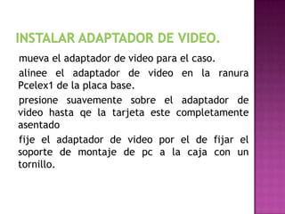 mueva el adaptador de video para el caso.
alinee el adaptador de video en la ranura
Pcelex1 de la placa base.
presione suavemente sobre el adaptador de
video hasta qe la tarjeta este completamente
asentado
fije el adaptador de video por el de fijar el
soporte de montaje de pc a la caja con un
tornillo.
 