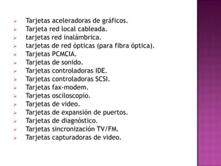    Tarjetas aceleradoras de gráficos.
   Tarjeta red local cableada.
   tarjetas red inalámbrica.
   tarjetas de red ópticas (para fibra óptica).
   Tarjetas PCMCIA.
   Tarjetas de sonido.
   Tarjetas controladoras IDE.
   Tarjetas controladoras SCSI.
   Tarjetas fax-modem.
   Tarjetas osciloscopio.
   Tarjetas de video.
   Tarjetas de expansión de puertos.
   Tarjetas de diagnóstico.
   Tarjetas sincronización TV/FM.
   Tarjetas capturadoras de video.
 