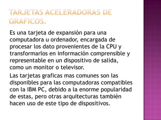Es una tarjeta de expansión para una
computadora u ordenador, encargada de
procesar los dato provenientes de la CPU y
transformarlos en información comprensible y
representable en un dispositivo de salida,
como un monitor o televisor.
Las tarjetas graficas mas comunes son las
disponibles para las computadoras compatibles
con la IBM PC, debido a la enorme popularidad
de estas, pero otras arquitecturas también
hacen uso de este tipo de dispositivos.
 