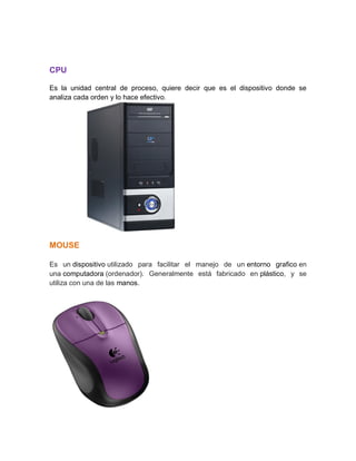 CPU
Es la unidad central de proceso, quiere decir que es el dispositivo donde se
analiza cada orden y lo hace efectivo.
MOUSE
Es un dispositivo utilizado para facilitar el manejo de un entorno grafico en
una computadora (ordenador). Generalmente está fabricado en plástico, y se
utiliza con una de las manos.
 