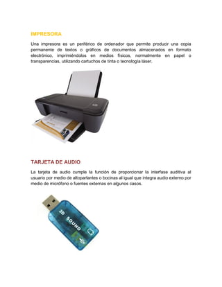 IMPRESORA
Una impresora es un periférico de ordenador que permite producir una copia
permanente de textos o gráficos de documentos almacenados en formato
electrónico, imprimiéndolos en medios físicos, normalmente en papel o
transparencias, utilizando cartuchos de tinta o tecnología láser.
TARJETA DE AUDIO
La tarjeta de audio cumple la función de proporcionar la interfase auditiva al
usuario por medio de altoparlantes o bocinas al igual que integra audio externo por
medio de micrófono o fuentes externas en algunos casos.
 