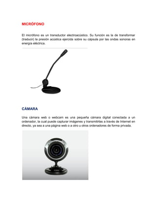 MICRÓFONO
El micrófono es un transductor electroacústico. Su función es la de transformar
(traducir) la presión acústica ejercida sobre su cápsula por las ondas sonoras en
energía eléctrica.
CÁMARA
Una cámara web o webcam es una pequeña cámara digital conectada a un
ordenador, la cual puede capturar imágenes y transmitirlas a través de Internet en
directo, ya sea a una página web o a otro u otros ordenadores de forma privada.
 