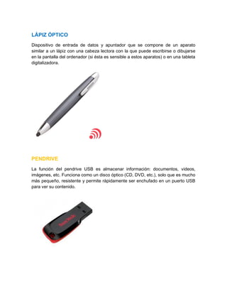 LÁPIZ ÓPTICO
Dispositivo de entrada de datos y apuntador que se compone de un aparato
similar a un lápiz con una cabeza lectora con la que puede escribirse o dibujarse
en la pantalla del ordenador (si ésta es sensible a estos aparatos) o en una tableta
digitalizadora.
PENDRIVE
La función del pendrive USB es almacenar información: documentos, videos,
imágenes, etc. Funciona como un disco óptico (CD, DVD, etc.), solo que es mucho
más pequeño, resistente y permite rápidamente ser enchufado en un puerto USB
para ver su contenido.
 