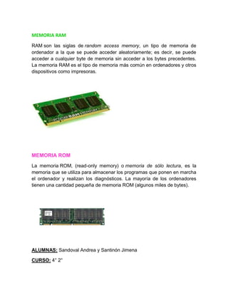 MEMORIA RAM
RAM son las siglas de random access memory, un tipo de memoria de
ordenador a la que se puede acceder aleatoriamente; es decir, se puede
acceder a cualquier byte de memoria sin acceder a los bytes precedentes.
La memoria RAM es el tipo de memoria más común en ordenadores y otros
dispositivos como impresoras.
MEMORIA ROM
La memoria ROM, (read-only memory) o memoria de sólo lectura, es la
memoria que se utiliza para almacenar los programas que ponen en marcha
el ordenador y realizan los diagnósticos. La mayoría de los ordenadores
tienen una cantidad pequeña de memoria ROM (algunos miles de bytes).
ALUMNAS: Sandoval Andrea y Santinón Jimena
CURSO: 4° 2°
 