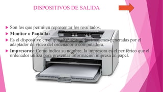 DISPOSITIVOS DE SALIDA
 Son los que permiten representar los resultados.
 Monitor o Pantalla:
 Es el dispositivo en el que se muestran las imágenes generadas por el
adaptador de vídeo del ordenador o computadora.
 Impresoras: Como indica su nombre, la impresora es el periférico que el
ordenador utiliza para presentar información impresa en papel.
 
