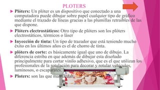 PLOTERS
 Plóters: Un plóter es un dispositivo que conectado a una
computadora puede dibujar sobre papel cualquier tipo de gráfico
mediante el trazado de líneas gracias a las plumillas retraibles de las
que dispone.
 Plóters electrostáticos: Otro tipo de plóters son los plóters
electrostáticos, térmicos o láser
 Inyección de tinta: Un tipo de trazador que está teniendo mucho
éxito en los últimos años es el de chorro de tinta.
 plóters de corte: es básicamente igual que uno de dibujo. La
diferencia estriba en que además de dibujar esta diseñado
principalmente para cortar vinilo adhesivo, que es el que utilizan los
profesionales de la rotulación para decorar y rotular vehículos,
luminosos, o escaparates.
 Ploters: son las que mas tardan.
 