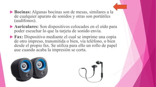  Bocinas: Algunas bocinas son de mesas, similares a la
de cualquier aparato de sonidos y otras son portátiles
(audífonos).
 Auriculares: Son dispositivos colocados en el oído para
poder escuchar lo que la tarjeta de sonido envía.
 Fax: Dispositivo mediante el cual se imprime una copia
de otro impreso, transmitida o bien, vía teléfono, o bien
desde el propio fax. Se utiliza para ello un rollo de papel
que cuando acaba la impresión se corta.
 