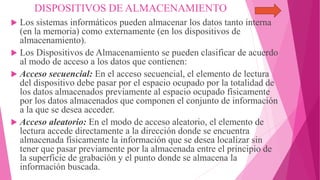 DISPOSITIVOS DE ALMACENAMIENTO
 Los sistemas informáticos pueden almacenar los datos tanto interna
(en la memoria) como externamente (en los dispositivos de
almacenamiento).
 Los Dispositivos de Almacenamiento se pueden clasificar de acuerdo
al modo de acceso a los datos que contienen:
 Acceso secuencial: En el acceso secuencial, el elemento de lectura
del dispositivo debe pasar por el espacio ocupado por la totalidad de
los datos almacenados previamente al espacio ocupado físicamente
por los datos almacenados que componen el conjunto de información
a la que se desea acceder.
 Acceso aleatorio: En el modo de acceso aleatorio, el elemento de
lectura accede directamente a la dirección donde se encuentra
almacenada físicamente la información que se desea localizar sin
tener que pasar previamente por la almacenada entre el principio de
la superficie de grabación y el punto donde se almacena la
información buscada.
 