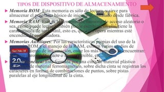 TIPOS DE DISPOSITIVO DE ALMACENAMIENTO
 Memoria ROM: Esta memoria es sólo de lectura, y sirve para
almacenar el programa básico de iniciación, instalado desde fábrica.
 Memoria RAM: Esta es la denominada memoria de acceso aleatorio o
sea, como puede leerse también puede escribirse en ella, tiene la
característica de ser volátil, esto es, que sólo opera mientras esté
encendida la computadora.
 Memorias Auxiliares: Por las características propias del uso de la
memoria ROM y el manejo de la RAM, existen varios medios de
almacenamiento de información, entre los más comunes se encuentran:
El disco duro, El Disquete o Disco Flexible, etc...
 Cinta Magnética: Esta formada por una cinta de material plástico
recubierta de material ferromagnético, sobre dicha cinta se registran los
caracteres en formas de combinaciones de puntos, sobre pistas
paralelas al eje longitudinal de la cinta.
 