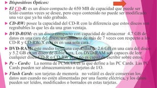  Dispositivos Ópticos:
 El CD-R: es un disco compacto de 650 MB de capacidad que puede ser
leído cuantas veces se desee, pero cuyo contenido no puede ser modificado
una vez que ya ha sido grabado.
 CD-RW: posee la capacidad del CD-R con la diferencia que estos discos son
regrabables lo que les da una gran ventaja.
 DVD-ROM: es un disco compacto con capacidad de almacenar 4.7 GB de
datos en una cara del disco, un aumento de más de 7 veces con respecto a los
CD-R y CD-RW. Y esto es en una sola cara.
 DVD-RAM: este medio tiene una capacidad de 2.6 GB en una cara del disco
y 5.2 GB en un disco de doble cara, Los DVD-RAM son capaces de leer
cualquier disco CD-R o CD-RW pero no es capaz de escribir sobre estos.
 Pc - Cards: La norma de PCMCIA es la que define a las PC Cards. Las PC
Cards pueden ser almacenamiento o tarjetas de I/O.
 Flash Cards: son tarjetas de memoria no volátil es decir conservan los
datos aun cuando no estén alimentadas por una fuente eléctrica, y los datos
pueden ser leídos, modificados o borrados en estas tarjetas.

 