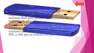  Dispositivos Extraíbles:
 Pen Drive o Memory Flash: Es un pequeño
dispositivo de almacenamiento que utiliza la
memoria flash para guardar la información sin
necesidad de pilas.
 Unidades de Zip: La unidad Iomega ZIP es una
unidad de disco extraíble. Está disponible en tres
versiones principales, la hay con interfaz SCSI,
IDE, y otra que se conecta a un puerto paralelo.
 