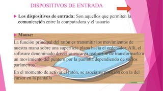  Los dispositivos de entrada: Son aquellos que permiten la
comunicación entre la computadora y el usuario
 Mouse:
La función principal del ratón es transmitir los movimientos de
nuestra mano sobre una superficie plana hacia el ordenador. Allí, el
software denominado driver se encarga realmente de transformarlo a
un movimiento del puntero por la pantalla dependiendo de varios
parámetros.
En el momento de activar el ratón, se asocia su posición con la del
cursor en la pantalla
DISPOSITIVOS DE ENTRADA
 