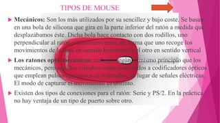 TIPOS DE MOUSE
 Mecánicos: Son los más utilizados por su sencillez y bajo coste. Se basan
en una bola de silicona que gira en la parte inferior del ratón a medida que
desplazábamos éste. Dicha bola hace contacto con dos rodillos, uno
perpendicular al ratón y otro transversal, de forma que uno recoge los
movimientos de la bola en sentido horizontal y el otro en sentido vertical
 Los ratones opto-mecánicos: trabajan según el mismo principio que los
mecánicos, pero aquí los cilindros están conectados a codificadores ópticos
que emplean pulsos luminosos al ordenador, en lugar de señales eléctricas.
El modo de capturar el movimiento es distinto.
 Existen dos tipos de conexiones para el ratón: Serie y PS/2. En la práctica
no hay ventaja de un tipo de puerto sobre otro.
 