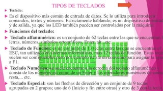 TIPOS DE TECLADOS
 Teclado:
 Es el dispositivo más común de entrada de datos. Se lo utiliza para introducir
comandos, textos y números. Estrictamente hablando, es un dispositivo de entrad
y de salida, ya que los LED también pueden ser controlados por la máquina.
 Funciones del teclado:
 Teclado alfanumérico: es un conjunto de 62 teclas entre las que se encuentran l
letras, números, símbolos ortográficos, Enter, alt...etc.
 Teclado de Función: es un conjunto de 13 teclas entre las que se encuentran el
ESC, tan utilizado en sistemas informáticos, más 12 teclas de función. Estas tecla
suelen ser configurables pero por ejemplo existe un convenio para asignar la ayud
a F1.
 Teclado Numérico: se suele encontrar a la derecha del teclado alfanumérico y
consta de los números así como de un Enter y los operadores numéricos de suma,
resta,... etc.
 Teclado Especial: son las flechas de dirección y un conjunto de 9 teclas
agrupadas en 2 grupos; uno de 6 (Inicio y fin entre otras) y otro de 3 con la tecla.
 