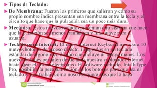  Tipos de Teclado:
 De Membrana: Fueron los primeros que salieron y como su
propio nombre indica presentan una membrana entre la tecla y el
circuito que hace que la pulsación sea un poco más dura.
 Mecánico: Estos nuevos teclados presentan otro sistema que hace
que la pulsación sea menos traumática y más suave para el
usuario.
 Teclado para internet: El nuevo Internet Keyboard incorpora 10
nuevos botones de acceso directo, integrados en un teclado
estándar de ergonómico diseño que incluye un apoya manos. Los
nuevos botones permiten desde abrir nuestro explorador Internet
hasta ojear el correo electrónico. El software incluido, IntelliType
Pro, posibilita la personalización de los botones para que sea el
teclado el que trabaje como nosotros queramos que lo haga.
 