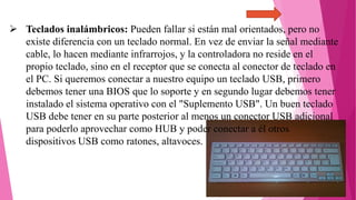  Teclados inalámbricos: Pueden fallar si están mal orientados, pero no
existe diferencia con un teclado normal. En vez de enviar la señal mediante
cable, lo hacen mediante infrarrojos, y la controladora no reside en el
propio teclado, sino en el receptor que se conecta al conector de teclado en
el PC. Si queremos conectar a nuestro equipo un teclado USB, primero
debemos tener una BIOS que lo soporte y en segundo lugar debemos tener
instalado el sistema operativo con el "Suplemento USB". Un buen teclado
USB debe tener en su parte posterior al menos un conector USB adicional
para poderlo aprovechar como HUB y poder conectar a él otros
dispositivos USB como ratones, altavoces.
 
