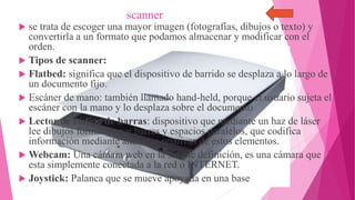 scanner
 se trata de escoger una mayor imagen (fotografías, dibujos o texto) y
convertirla a un formato que podamos almacenar y modificar con el
orden.
 Tipos de scanner:
 Flatbed: significa que el dispositivo de barrido se desplaza a lo largo de
un documento fijo.
 Escáner de mano: también llamado hand-held, porque el usuario sujeta el
escáner con la mano y lo desplaza sobre el documento
 Lector de código de barras: dispositivo que mediante un haz de láser
lee dibujos formados por barras y espacios paralelos, que codifica
información mediante anchuras relativas de estos elementos.
 Webcam: Una cámara web en la simple definición, es una cámara que
esta simplemente conectada a la red o INTERNET.
 Joystick: Palanca que se mueve apoyada en una base

 