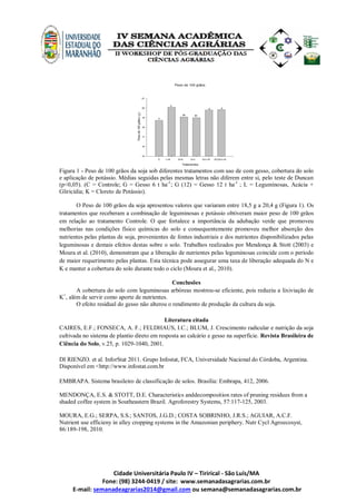 Cidade Universitária Paulo IV – Tirirical - São Luís/MA
Fone: (98) 3244-0419 / site: www.semanadasagrarias.com.br
E-mail: semanadeagrarias2014@gmail.com ou semana@semanadasagrarias.com.br
Peso de 100 grãos
Tratamentos
C L+K G+K G+L G+L+K G(12)+L+K
Pesode100grãos(g)
15
16
17
18
19
20
21
b
a
ab ab
a a
Figura 1 - Peso de 100 grãos da soja sob diferentes tratamentos com uso de com gesso, cobertura do solo
e aplicação de potássio. Médias seguidas pelas mesmas letras não diferem entre si, pelo teste de Duncan
(p<0,05). (C = Controle; G = Gesso 6 t ha-1
; G (12) = Gesso 12 t ha-1
; L = Leguminosas, Acácia +
Gliricídia; K = Cloreto de Potássio).
O Peso de 100 grãos da soja apresentou valores que variaram entre 18,5 g a 20,4 g (Figura 1). Os
tratamentos que receberam a combinação de leguminosas e potássio obtiveram maior peso de 100 grãos
em relação ao tratamento Controle. O que fortalece a importância da adubação verde que promoveu
melhorias nas condições físico químicas do solo e consequentemente promoveu melhor absorção dos
nutrientes pelas plantas de soja, provenientes de fontes industriais e dos nutrientes disponibilizados pelas
leguminosas e demais efeitos destas sobre o solo. Trabalhos realizados por Mendonça & Stott (2003) e
Moura et al. (2010), demonstram que a liberação de nutrientes pelas leguminosas coincide com o período
de maior requerimento pelas plantas. Esta técnica pode assegurar uma taxa de liberação adequada do N e
K e manter a cobertura do solo durante todo o ciclo (Moura et al., 2010).
Conclusões
A cobertura do solo com leguminosas arbóreas mostrou-se eficiente, pois reduziu a lixiviação de
K+
, além de servir como aporte de nutrientes.
O efeito residual do gesso não alterou o rendimento de produção da cultura da soja.
Literatura citada
CAIRES, E.F.; FONSECA, A. F.; FELDHAUS, I.C.; BLUM, J. Crescimento radicular e nutrição da soja
cultivada no sistema de plantio direto em resposta ao calcário e gesso na superfície. Revista Brasileira de
Ciência do Solo, v.25, p. 1029-1040, 2001.
DI RIENZO. et al. InforStat 2011. Grupo Infostat, FCA, Universidade Nacional do Córdoba, Argentina.
Disponível em <http://www.infostat.com.br
EMBRAPA. Sistema brasileiro de classificação de solos. Brasília: Embrapa, 412, 2006.
MENDONÇA, E.S. & STOTT, D.E. Characteristics anddecomposition rates of pruning residues from a
shaded coffee system in Southeastern Brazil. Agroforestry Systems, 57:117-125, 2003.
MOURA, E.G.; SERPA, S.S.; SANTOS, J.G.D.; COSTA SOBRINHO, J.R.S.; AGUIAR, A.C.F.
Nutrient use efficieny in alley cropping systems in the Amazonian periphery. Nutr Cycl Agroecosyst,
86:189-198, 2010.
 