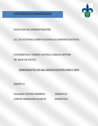 5409565-62103000190500889000UNIVERSIDAD VERACRUZANA00UNIVERSIDAD VERACRUZANA<br />FACULTAD DE ADMINISTRACIÓN<br />LIC. EN SISTEMAS COMPUTACIONALES ADMINISTRATIVOS<br />CATEDRÁTICO: TORRES GASTELU CARLOS ARTURO<br />EE: BASE DE DATOS<br />COMPONENTES DE SQL SERVER EDITION 2008 Y 2005<br />EQUIPO 3:<br />SALAZAR CHÁVEZ HERMILO                 S09007622<br />CORTES SOBERANES JUAN M.               SO9007694<br />2451100571500INTRODUCCIÓN00INTRODUCCIÓN<br />SQL SERVER EDITION 2008 Y 2005 CUENTA CON UNA SERIE DE COMPONENTES QUE VIENEN EN LA INSTALACIÒN DEL PROGRAMA LOS CUALES HAN SIDO MEJORADOS A AÑADIDOS NUEVOS COMPONENTE CON EL PASO DEL TIEMPO LOS REQUISITOS DE INSTALACIÓN VARÍAN SEGÚN LAS NECESIDADES DE LAS APLICACIONES. <br />LAS DIFERENTES EDICIONES DE SQL SERVER SATISFACEN LOS REQUISITOS ÚNICOS DE RENDIMIENTO, EJECUCIÓN Y PRECIO DE LAS ORGANIZACIONES Y LOS INDIVIDUOS. LOS COMPONENTES DE SQL SERVER QUE INSTALE TAMBIÉN DEPENDERÁN DE SUS REQUISITOS CONCRETOS.<br />SQL ES UN PRODUCTO DE BASE DE DATOS GRATUITA Y FACIL DE UTILIZA SE HA DISEÑADO PARA PROPORCIONAR UNA PLATAFORMA QUE OFREZCA LA MAXIMA FACILIDAD DE USO Y PERMITA UNA IMPLEMENTACION RAPIDA EN LOS ESCENARIOS OBJETIVOS.<br />SE DEBE CONOCER LOS COMPONENTES QUE OFRECE ESTE PROGRAMA PARA PODER SABER CUALES ELEGIR EN ESTE TRABAJO SE SOLUCIONARAN SUS DUDAS Y MENCIONARAN TODOS LOS COMPONENTES.<br />1054100508000MICROSOFT SQL SERVER 200800MICROSOFT SQL SERVER 200810668001612900COMPONENTES00COMPONENTESSQL SERVER DATABASE ENGINE (MOTOR DE BASE DE DATOS DE SQL SERVER) <br />SQL SERVER DATABASE ENGINE (MOTOR DE BASE DE DATOS DE SQL SERVER) INCLUYE MOTOR DE BASE DE DATOS, EL SERVICIO PRINCIPAL PARA ALMACENAR, PROCESAR Y PROTEGER DATOS; TAMBIÉN INCLUYE REPLICACIÓN, BÚSQUEDA DE TEXTO COMPLETO Y HERRAMIENTAS PARA ADMINISTRAR DATOS XML Y RELACIONALES.<br />ANALYSIS SERVICES <br />ANALYSIS SERVICES INCLUYE LAS HERRAMIENTAS PARA CREAR Y ADMINISTRAR APLICACIONES DE PROCESAMIENTO ANALÍTICO EN LÍNEA (OLAP) Y DE MINERÍA DE DATOS.<br />REPORTING SERVICES<br />REPORTING SERVICES INCLUYE COMPONENTES DE SERVIDOR Y DE CLIENTE PARA CREAR, ADMINISTRAR E IMPLEMENTAR INFORMES TABULARES, MATRICIALES, GRÁFICOS Y DE FORMA LIBRE. REPORTING SERVICES TAMBIÉN ES UNA PLATAFORMA EXTENSIBLE QUE PUEDE UTILIZARSE PARA DESARROLLAR APLICACIONES DE INFORMES.<br />INTEGRATION SERVICES<br />INTEGRATION SERVICES ES UN CONJUNTO DE HERRAMIENTAS GRÁFICAS Y OBJETOS PROGRAMABLES PARA MOVER, COPIAR Y TRANSFORMAR DATOS.<br />SQL SERVER MANAGEMENT STUDIO<br />SQL SERVER MANAGEMENT STUDIO ES UN ENTORNO INTEGRADO PARA OBTENER ACCESO, CONFIGURAR, ADMINISTRAR Y DESARROLLAR LOS COMPONENTES DE SQL SERVER. MANAGEMENT STUDIO PERMITE A LOS DESARROLLADORES DE SOFTWARE Y A LOS ADMINISTRADORES DE DIVERSOS GRADOS DE CONOCIMIENTOS USAR SQL SERVER. PARA LA INSTALACIÓN DE MANAGEMENT STUDIO, SE REQUIERE INTERNET EXPLORER 6 SERVICE PACK 1 O UNA VERSIÓN POSTERIOR. <br />ADMINISTRADOR DE CONFIGURACIÓN DE SQL SERVER<br />EL ADMINISTRADOR DE CONFIGURACIÓN DE SQL SERVER PROPORCIONA ADMINISTRACIÓN DE CONFIGURACIÓN BÁSICA PARA LOS SERVICIOS, PROTOCOLOS DE SERVIDOR, PROTOCOLOS DE CLIENTE Y ALIAS DE CLIENTE DE SQL SERVER.<br />SQL SERVER PROFILER<br />SQL SERVER PROFILER PROPORCIONA UNA INTERFAZ GRÁFICA DE USUARIO PARA SUPERVISAR UNA INSTANCIA DEL MOTOR DE BASE DE DATOS O DE ANALYSIS SERVICES.<br />ASISTENTE PARA LA OPTIMIZACIÓN DE MOTOR DE BASE DE DATOS<br />EL ASISTENTE PARA LA OPTIMIZACIÓN DE MOTOR DE BASE DE DATOS CREA CONJUNTOS ÓPTIMOS DE ÍNDICES, VISTAS INDIZADAS Y PARTICIONES.<br />BUSINESS INTELLIGENCE DEVELOPMENT STUDIO<br />BUSINESS INTELLIGENCE DEVELOPMENT STUDIO ES UN IDE PARA LAS SOLUCIONES ANALYSIS SERVICES, REPORTING SERVICES Y INTEGRATION SERVICES. PARA LA INSTALACIÓN DE BI DEVELOPMENT STUDIO, SE REQUIERE INTERNET EXPLORER 6 SERVICE PACK 1 O UNA VERSIÓN POSTERIOR.<br />COMPONENTES DE CONECTIVIDAD<br />INSTALA COMPONENTES PARA LA COMUNICACIÓN ENTRE CLIENTES Y SERVIDORES, Y BIBLIOTECAS DE RED PARA DB-LIBRARY, ODBC Y OLE DB.<br />LIBROS EN PANTALLA DE SQL SERVER<br />DOCUMENTACIÓN PRINCIPAL PARA SQL SERVER.<br />8001001016000MICROSOFT SQL SERVER 200500MICROSOFT SQL SERVER 2005<br />8001002108200COMPONENTES00COMPONENTES<br />SQL SERVER DATABASE ENGINE (MOTOR DE BASE DE DATOS) <br />EL DATABASE ENGINE (MOTOR DE BASE DE DATOS) INCLUYE EL DATABASE ENGINE (MOTOR DE BASE DE DATOS), EL SERVICIO PRINCIPAL PARA ALMACENAR, PROCESAR Y PROTEGER DATOS, RÉPLICA, BÚSQUEDA DE TEXTO Y HERRAMIENTAS PARA ADMINISTRAR DATOS XML Y RELACIONALES.<br />ANALYSIS SERVICES <br />ANALYSIS SERVICES INCLUYE LAS HERRAMIENTAS PARA CREAR Y ADMINISTRAR APLICACIONES DE PROCESAMIENTO ANALÍTICO EN LÍNEA (OLAP) Y DE MINERÍA DE DATOS.<br />REPORTING SERVICES 1,2<br />REPORTING SERVICES INCLUYE COMPONENTES DE SERVIDOR Y DE CLIENTE PARA CREAR, ADMINISTRAR E IMPLEMENTAR INFORMES TABULARES, MATRICIALES, GRÁFICOS Y DE FORMA LIBRE. REPORTING SERVICES TAMBIÉN ES UNA PLATAFORMA EXTENSIBLE QUE PUEDE UTILIZARSE PARA DESARROLLAR APLICACIONES DE INFORMES.<br />NOTIFICATION SERVICES <br />NOTIFICATION SERVICES ES UNA PLATAFORMA PARA DESARROLLAR E IMPLEMENTAR APLICACIONES QUE ENVÍEN INFORMACIÓN PERSONALIZADA PUNTUALMENTE A LOS SUSCRIPTORES DE UNA GRAN VARIEDAD DE DISPOSITIVOS.<br />INTEGRATION SERVICES <br />INTEGRATION SERVICES ES UN CONJUNTO DE HERRAMIENTAS GRÁFICAS Y OBJETOS PROGRAMABLES PARA MOVER, COPIAR Y TRANSFORMAR DATOS.<br />COMPONENTES DE CONECTIVIDAD<br />INSTALA COMPONENTES PARA LA COMUNICACIÓN ENTRE CLIENTES Y SERVIDORES, Y BIBLIOTECAS DE RED PARA DB-LIBRARY, ODBC Y OLE DB.<br />SQL SERVER MANAGEMENT STUDIO 1<br />SQL SERVER MANAGEMENT STUDIO (SSMS), NUEVO EN MICROSOFT SQL SERVER 2005, ES UN ENTORNO INTEGRADO PARA OBTENER ACCESO, CONFIGURAR, ADMINISTRAR Y DESARROLLAR TODOS LOS COMPONENTES DE SQL SERVER. SSMS REÚNE LAS CARACTERÍSTICAS DEL ADMINISTRADOR CORPORATIVO, EL ANALIZADOR DE CONSULTAS Y ANALYSIS MANAGER, HERRAMIENTAS INCLUIDAS EN VERSIONES ANTERIORES DE SQL SERVER, EN UN ÚNICO ENTORNO QUE PROPORCIONA ACCESO PARA SQL SERVER A LOS PROGRAMADORES Y ADMINISTRADORES DE TODOS LOS NIVELES DE CONOCIMIENTO.<br />ADMINISTRADOR DE CONFIGURACIÓN DE SQL SERVER<br />EL ADMINISTRADOR DE CONFIGURACIÓN DE SQL SERVER PROPORCIONA ADMINISTRACIÓN DE CONFIGURACIÓN BÁSICA PARA LOS SERVICIOS, PROTOCOLOS DE SERVIDOR, PROTOCOLOS DE CLIENTE Y ALIAS DE CLIENTE DE SQL SERVER.<br />ANALIZADOR DE SQL SERVER<br />ANALIZADOR DE SQL SERVER PROPORCIONA UNA INTERFAZ GRÁFICA DE USUARIO PARA SUPERVISAR UNA INSTANCIA DEL DATABASE ENGINE (MOTOR DE BASE DE DATOS) O UNA INSTANCIA DE ANALYSIS SERVICES.<br />ASISTENTE PARA LA OPTIMIZACIÓN DE DATABASE ENGINE (MOTOR DE BASE DE DATOS)<br />EL ASISTENTE PARA LA OPTIMIZACIÓN DE DATABASE ENGINE (MOTOR DE BASE DE DATOS) CREA CONJUNTOS ÓPTIMOS DE ÍNDICES, VISTAS INDIZADAS Y PARTICIONES.<br />LIBROS EN PANTALLA DE SQL SERVER<br />DOCUMENTACIÓN PRINCIPAL PARA SQL SERVER 2005.<br />EJEMPLOS DE SQL SERVER<br />PROPORCIONA CÓDIGO DE EJEMPLO Y APLICACIONES DE EJEMPLO PARA EL DATABASE ENGINE (MOTOR DE BASE DE DATOS), ANALYSIS SERVICES, REPORTING SERVICES Y INTEGRATION SERVICES.<br />10795002463800CONCLUSIÒN00CONCLUSIÒN<br />SQL ADMITE UNA VARIADA GAMA DE TIPOS DE DATOS PARA EL TRATAMIENTO DE LA INFORMACIÓN CONTENIDA EN LAS TABLAS, LOS TIPOS DE DATOS PUEDEN SER NÚMERICOS (CON O SIN DECIMALES), ALFANUMÉRICOS, DE FECHA O BOOLEANOS(SI O NO).SEGÚN EL GESTOR DE BASE DE DATOS QUE ESTEMOS UTILIZANDO LOS TIPOS DE DATOS VARIAN, PERO SE REDUCEN BASICAMENTE A LOS EXPUESTOS ANTERIORMENTE, AUNQUE EN LA ACTUALIDAD CASI TODOS LOS GESTORES DE BASES DE DATOS SOPORTAN UN NUEVO TIPO, EL BLOB (BINARY LARGE OBJECT), QUE ES UN TIPO DE DATOS ESPECIAL DESTINADO A ALMACENAR ARCHIVOS, IMÁGENES.<br />