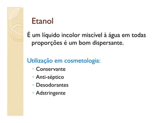EtanolEtanol
É um líquido incolor miscível à água em todas
proporções é um bom dispersante..
Utilização em cosmetologia:Utilização em cosmetologia:Utilização em cosmetologia:Utilização em cosmetologia:
◦ Conservante
◦ Anti-séptico
◦ Desodorantes
◦ Adstringente
 