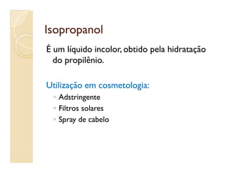 IsopropanolIsopropanol
É um líquido incolor, obtido pela hidratação
do propilênio.
Utilização em cosmetologia:Utilização em cosmetologia:Utilização em cosmetologia:Utilização em cosmetologia:
◦◦ AdstringenteAdstringente
◦◦ Filtros solaresFiltros solares
◦◦ Spray de cabeloSpray de cabelo
 