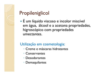 PropileniglicolPropileniglicol
 É um líquido viscoso e incolor miscível
em água, álcool e a acetona propriedades,
higroscópico com propriedades
umectantes.
Utilização em cosmetologia:Utilização em cosmetologia:
◦ Creme e máscaras hidratantes
◦ Conservantes
◦ Desodorantes
◦ Demaquilantes
 