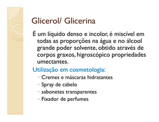 Glicerol/ GlicerinaGlicerol/ Glicerina
É um líquido denso e incolor, é miscível em
todas as proporções na água e no álcool
grande poder solvente, obtido através de
corpos graxos, higroscópico propriedades
umectantes.umectantes.
Utilização em cosmetologia:Utilização em cosmetologia:
◦ Cremes e máscaras hidratantes
◦ Spray de cabelo
◦ sabonetes transparentes
◦ Fixador de perfumes
 